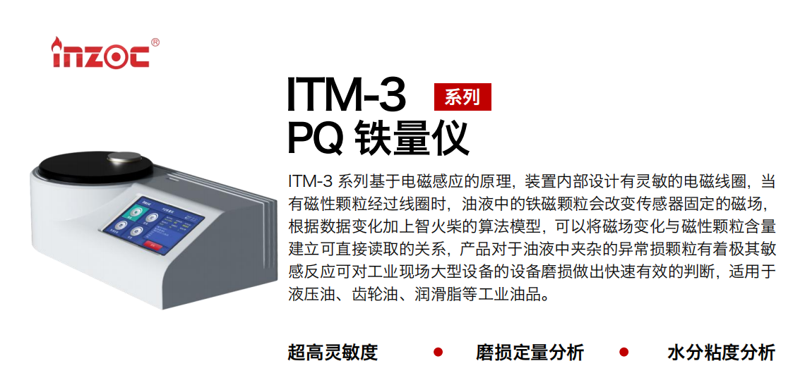 ITM-3系列PQ鐵量?jī)x基于電磁感應(yīng)的原理，裝置內(nèi)部設(shè)計(jì)有靈敏的電磁線圈，當(dāng)有磁性顆粒經(jīng)過線圈時(shí)，油液中的鐵磁顆粒會(huì)改變傳感器固定的磁場(chǎng)，根據(jù)數(shù)據(jù)變化加上智火柴的算法模型，可以將磁場(chǎng)變化與磁性顆粒含量建立可直接讀取的關(guān)系，產(chǎn)品對(duì)于油液中夾雜的異常損顆粒有著極其敏感反應(yīng)可對(duì)工業(yè)現(xiàn)場(chǎng)大型設(shè)備的設(shè)備磨損做出快速有效的判斷，適用于液壓油、齒輪油、潤(rùn)滑脂等工業(yè)油品。