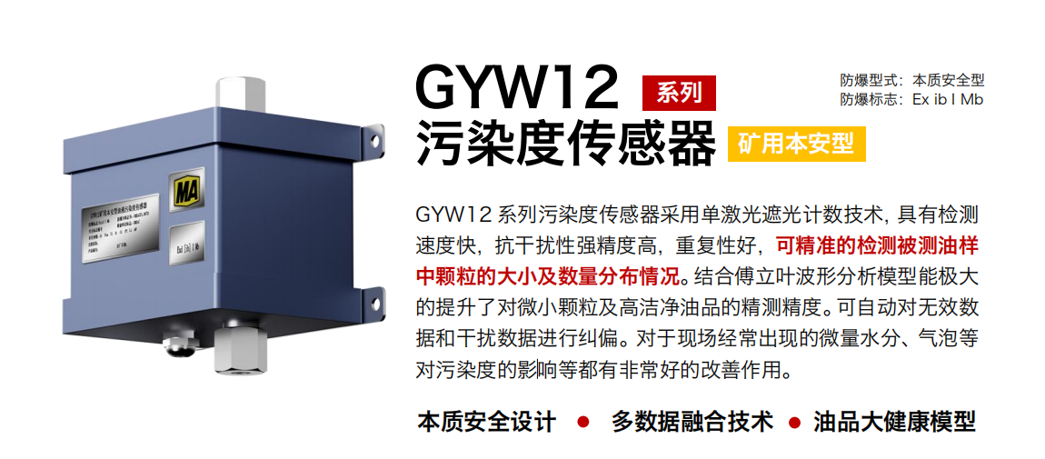 GYW12 系列礦用本安型污染度傳感器采用單激光遮光計數技術，具有檢測速度快，抗干擾性強精度高，重復性好，可精準的檢測被測油樣中顆粒的大小及數量分布情況。結合傅立葉波形分析模型能極大的提升了對微小顆粒及高潔凈油品的精測精度?？勺詣訉o效數據和干擾數據進行糾偏。對于現場經常出現的微量水分、氣泡等對污染度的影響等都有非常好的改善作用。
行業：轉載機、刮板機、采煤機、破碎機、皮帶機、盾構機、大型設備等
油品：液壓油、齒輪油、空壓機油、燃氣機油等