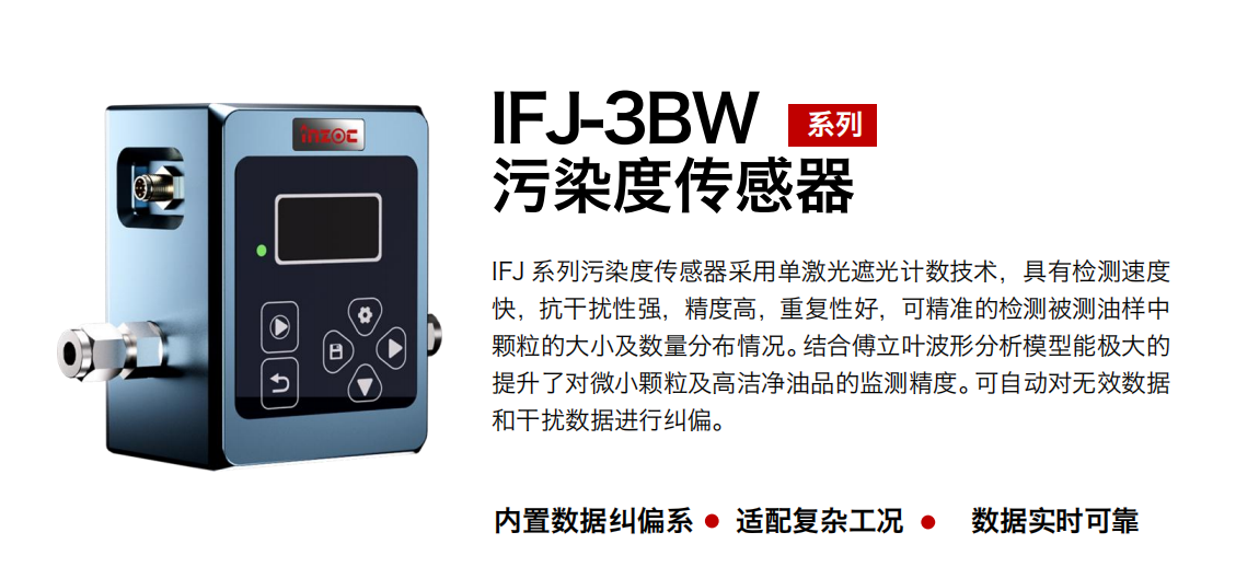 IFJ-3BW系列油液污染度傳感器（油液顆粒計數器）采用單激光遮光計數技術，具有檢測速度快，抗干擾性強，精度高，重復性好，可精準的檢測被測油樣中顆粒的大小及數量分布情況。結合傅立葉波形分析模型能極大的提升了對微小顆粒及高潔凈油品的監測精度。可自動對無效數據和干擾數據進行糾偏。
                    適用行業：鋼鐵冶金/石油化工/能源/電力/水泥建材/大型機械/OEM 集成等，包括汽車零部、服務器液冷板、散熱器、算力柜、冷卻液等清潔度污染度在線式實時監測。
                    適用油品：潤滑油/齒輪油/液壓油/透平油/柴機油等