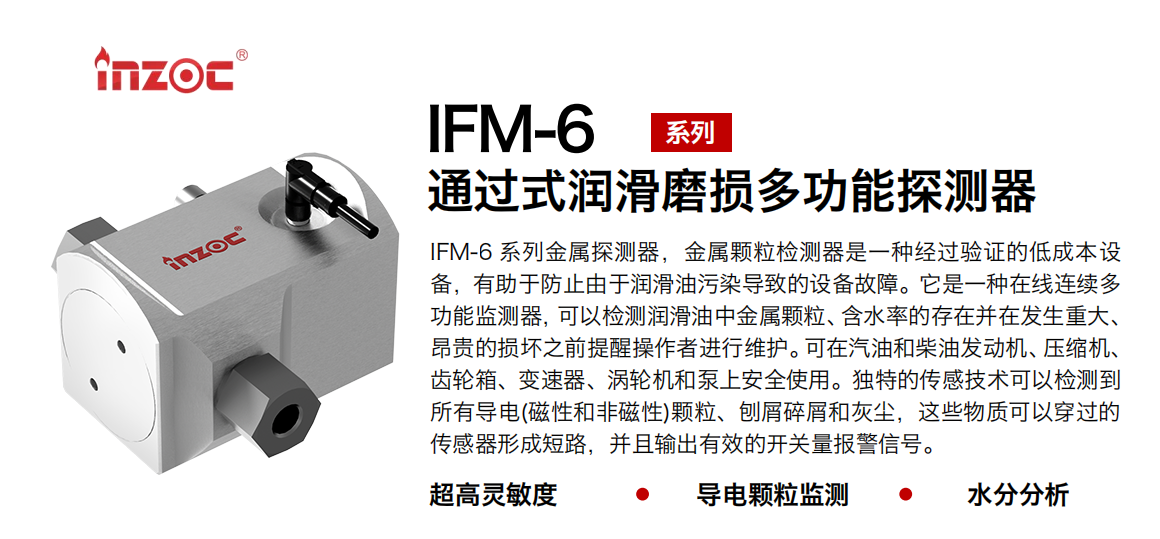 IFM-6系列過式潤滑磨損多功能探測器，該金屬顆粒檢測器是一種經過驗證的低成本設備，有助于防止由于潤滑油污染導致的設備故障。它是一種在線連續多功能監測器，可以檢測潤滑油中金屬顆粒、含水率的存在并在發生重大、昂貴的損壞之前提醒操作者進行維護。可在汽油和柴油發動機、壓縮機、齒輪箱、變速器、渦輪機和泵上安全使用。獨特的傳感技術可以檢測到所有導電(磁性和非磁性)顆粒、刨屑碎屑和灰塵，這些物質可以穿過的傳感器形成短路，并且輸出有效的開關量報警信號。
行業：鋼鐵、石化、盾構、電力、風電、大型設備、船舶運輸
油品：液壓油、透平油、柴機油、齒輪油、變壓器、壓縮機油