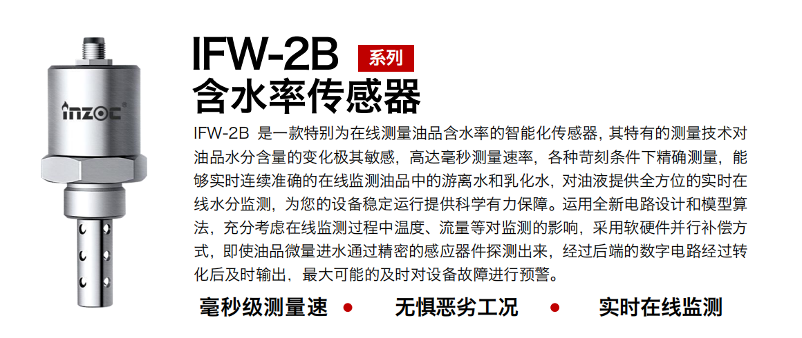 IFW-2B油液含水率傳感器是一款特別為在線測量油品含水率的智能化傳感器，其特有的測量技術(shù)對油品水分含量的變化極其敏感，高達(dá)毫秒測量速率，各種苛刻條件下精確測量，能夠?qū)崟r(shí)連續(xù)準(zhǔn)確的在線監(jiān)測油品中的游離水和乳化水，對油液提供全方位的實(shí)時(shí)在線水分監(jiān)測，為您的設(shè)備穩(wěn)定運(yùn)行提供科學(xué)有力保障。運(yùn)用全新電路設(shè)計(jì)和模型算法，充分考慮在線監(jiān)測過程中溫度、流量等對監(jiān)測的影響，采用軟硬件并行補(bǔ)償方式，即使油品微量進(jìn)水通過精密的感應(yīng)器件探測出來，經(jīng)過后端的數(shù)字電路經(jīng)過轉(zhuǎn)化后及時(shí)輸出，最大可能的及時(shí)對設(shè)備故障進(jìn)行預(yù)警。
行業(yè)：鋼鐵冶金/石油化工/能源電力/水泥建材/大型機(jī)械/煤炭采礦/地下挖掘等
油品：潤滑油/齒輪油/液壓油/透平油/渦輪機(jī)油等