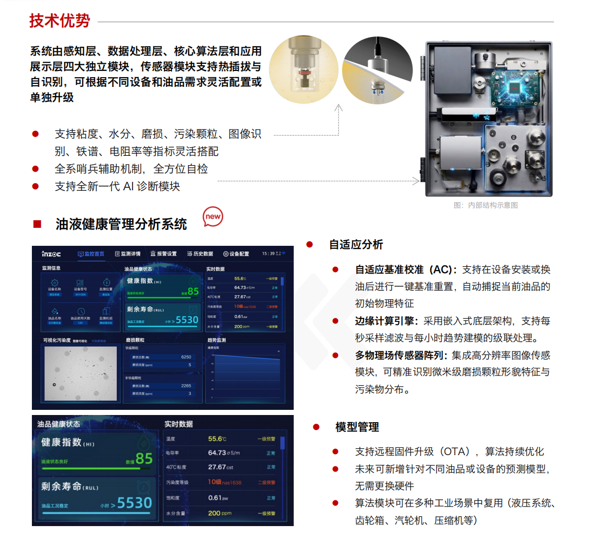 IOL-H4 油液健康在線監測管理系統：技術優勢
				系統由感知層、數據處理層、核心算法層和應用展示層四大獨立模塊，傳感器模塊支持熱插拔與自識別，可根據不同設備和油品需求靈活配置或單獨升級。
				1.支持粘度、水分、磨損、污染顆粒、圖像識別、鐵譜、電阻率等指標靈活搭配
				2.全系哨兵輔助機制，全方位自檢
				3.支持全新一代AI診斷模塊
				油液健康管理分析系統
				自適應分析
				自適應基準校準(AC)：支持在設備安裝或換油后進行一鍵基準重置，自動捕捉當前油品的初始物理特征
				邊緣計算引擎：采用嵌入式底層架構，支持每秒采樣濾波與每小時趨勢建模的級聯處理。
				多物理場傳感器陣列：集成高分辨率圖像傳感模塊，可精準識別微米級磨損顆粒形貌特征與污染物分布。
				模型管理
				支持遠程固件升級(OTA)，算法持續優化
				未來可新增針對不同油品或設備的預測模型，無需更換硬件
				算法模塊可在多種工業場景中復用(液壓系統、齒輪箱、汽輪機、壓縮機等)