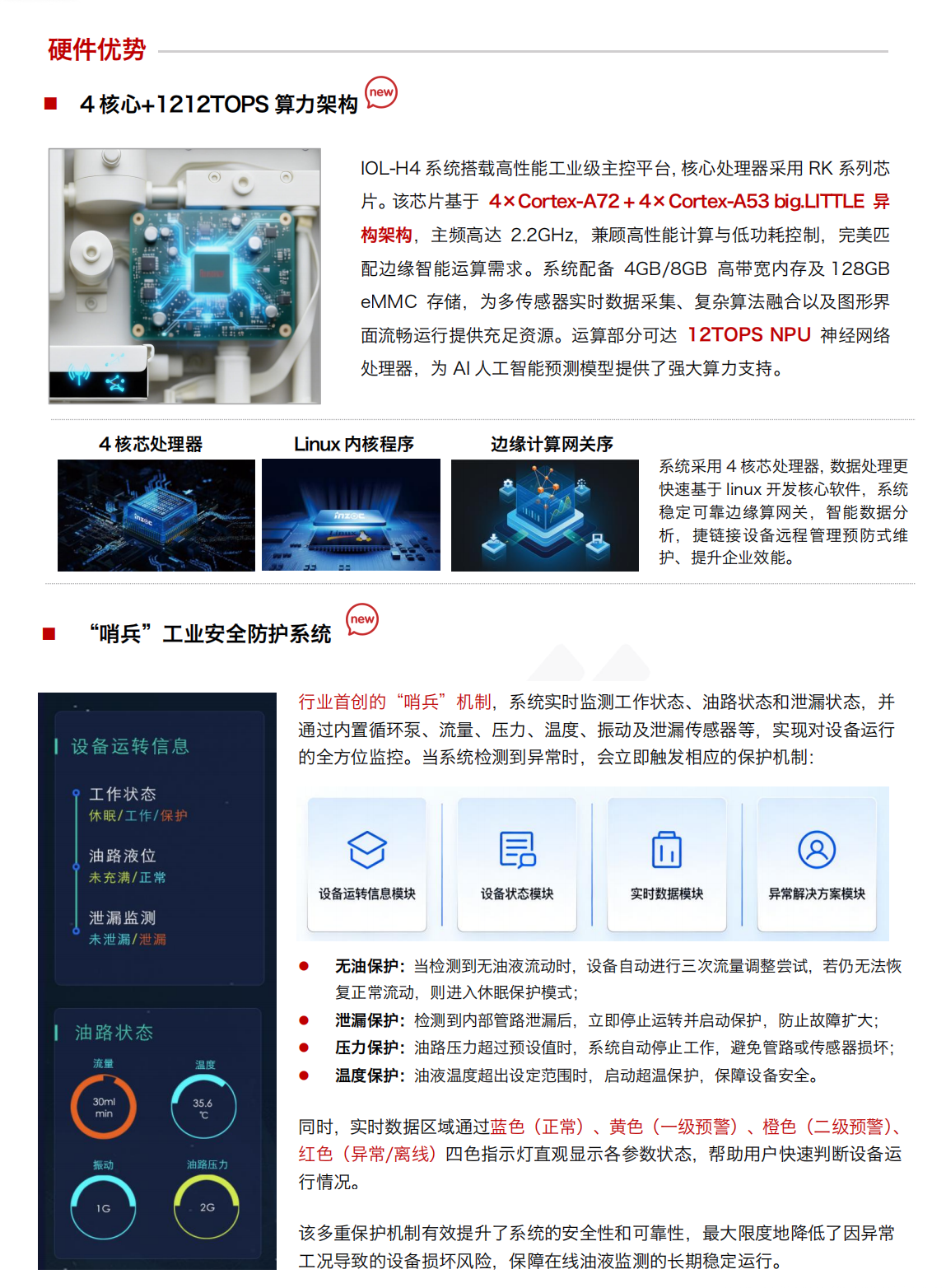 IOL-H4 油液健康在線監測管理系統：硬件優勢：
4核心+1212TOPS算力架構
IOL-H4系統搭載高性能工業級主控平臺，核心處理器采用RK系列芯片。該芯片基于 4xCortex-A72+4xCortex-A53 big.LITTLE 異構架構，主頻高達2.2GHz，兼顧高性能計算與低功耗控制，完美匹配邊緣智能運算需求。系統配備 4GB/8GB 高帶寬內存及128GBeMMC存儲，為多傳感器實時數據采集、復雜算法融合以及圖形界面流暢運行提供充足資源。運算部分可達12TOPSNPU 神經網絡處理器，為AI人工智能預測模型提供了強大算力支持。

“哨兵”工業安全防護系統
行業首創的“哨兵”機制，系統實時監測工作狀態、油路狀態和泄漏狀態，并通過內置循環泵、流量、壓力、溫度、振動及泄漏傳感器等，實現對設備運行的全方位監控。當系統檢測到異常時，會立即觸發相應的保護機制:
無油保護:當檢測到無油液流動時，設備自動進行三次流量調整嘗試，若仍無法恢復正常流動，則進入休眠保護模式;
泄漏保護:檢測到內部管路泄漏后，立即停止運轉并啟動保護，防止故障擴大;
壓力保護:油路壓力超過預設值時，系統自動停止工作，避免管路或傳感器損壞;
溫度保護:油液溫度超出設定范圍時，啟動超溫保護，保障設備安全。
同時，實時數據區域通過藍色(正常)、黃色(一級預警)、橙色(二級預警)、紅色(異常/離線)四色指示燈直觀顯示各參數狀態，幫助用戶快速判斷設備運行情況。
該多重保護機制有效提升了系統的安全性和可靠性，最大限度地降低了因異常工況導致的設備損壞風險，保障在線油液監測的長期穩定運行。