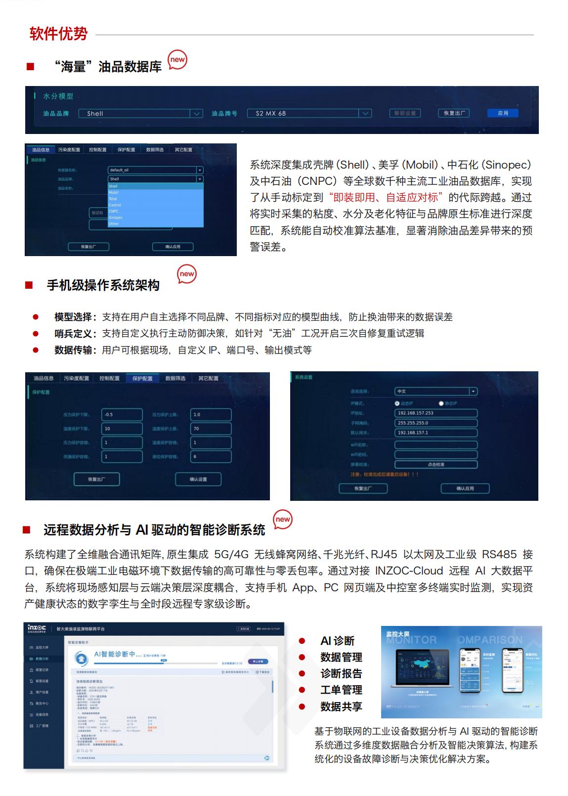 IOL-H4 油液健康在線監測管理系統：軟件優勢
“海量”油品數據庫
系統深度集成殼牌(Shell)、美孚(Mobil)、中石化(Sinopec)及中石油(CNPC)等全球數千種主流工業油品數據庫，實現了從手動標定到“即裝即用、自適應對標”的代際跨越。通過將實時采集的粘度、水分及老化特征與品牌原生標準進行深度匹配，系統能自動校準算法基準，顯著消除油品差異帶來的預
警誤差。
手機級操作系統架構
模型選擇:支持在用戶自主選擇不同品牌、不同指標對應的模型曲線，防止換油帶來的數據誤差
哨兵定義:支持自定義執行主動防御決策，如針對“無油”工況開啟三次自修復重試邏輯
數據傳輸:用戶可根據現場，自定義IP、端口號、輸出模式等
遠程數據分析與AI驅動的智能診斷系統
系統構建了全維融合通訊矩陣，原生集成 5G/4G無線蜂窩網絡、千兆光纖、RJ45以太網及工業級RS485接口，確保在極端工業電磁環境下數據傳輸的高可靠性與零丟包率。通過對接INZOC-Cloud 遠程AI大數據平臺，系統將現場感知層與云端決策層深度耦合，支持手機App、PC網頁端及中控室多終端實時監測，實現資產健康狀態的數字孿生與全時段遠程專家級診斷。