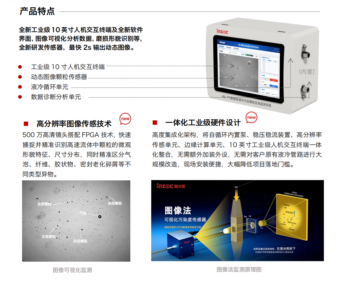 IOL-T1（圖像法）智能型液冷污染顆粒在線監測系統產品特點：
全新工業級 10 英寸人機交互終端及全新軟件界面，圖像可視化分析數據，磨損形貌識別等，全新研發傳感器，最快 2s 輸出動態圖像。
? 工業級 10 寸人機交互終端
? 動態圖像顆粒傳感器
? 液冷循環單元
? 數據診斷分析單元
1.高分辨率圖像傳感技術
500 萬高清鏡頭搭配 FPGA 技術，快速捕捉并精準識別高速流體中顆粒的微觀形貌特征、尺寸分布，同時精準區分氣泡、纖維、膠狀物、密封老化碎屑等不同類型異物。
2.一體化工業級硬件設計
高度集成化架構，將自循環內置泵、穩壓穩流裝置、高分辨率傳感單元、邊緣計算單元、10 英寸工業級人機交互終端一體化整合，無需額外加裝外設，無需對客戶原有液冷管路進行大規模改造，現場安裝便捷，大幅降低項目落地門檻。
